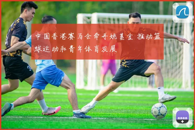 中国香港赛马会牵手姚基金 推动篮球运动和青年体育发展