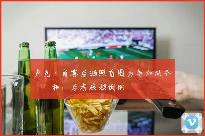 卢克·肖赛后晒照首图为与加纳乔同框，后者狼狈倒地