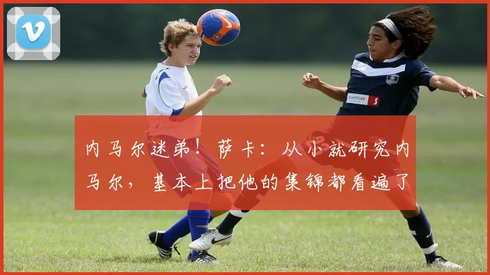内马尔迷弟！萨卡：从小就研究内马尔，基本上把他的集锦都看遍了