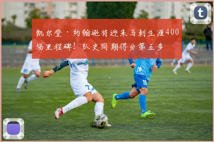 凯尔登·约翰逊将迎来马刺生涯400场里程碑！队史同期得分第五多
