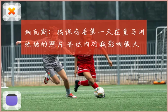 纳瓦斯：我保存着第一天在皇马训练场的照片 齐达内对我影响很大