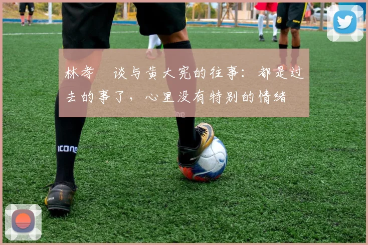 林孝埈谈与黄大宪的往事：都是过去的事了，心里没有特别的情绪