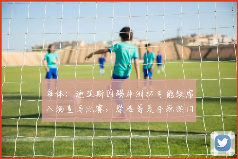 每体：迪亚斯因踢非洲杯可能缺席八场皇马比赛，摩洛哥是夺冠热门
