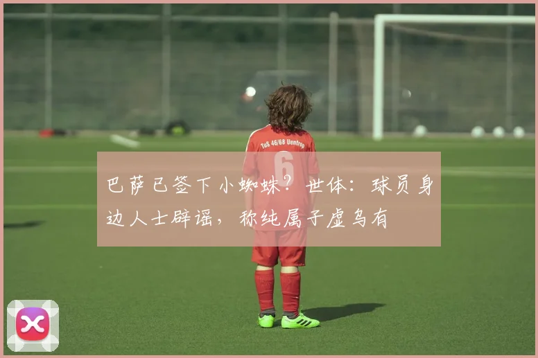 巴萨已签下小蜘蛛？世体：球员身边人士辟谣，称纯属子虚乌有